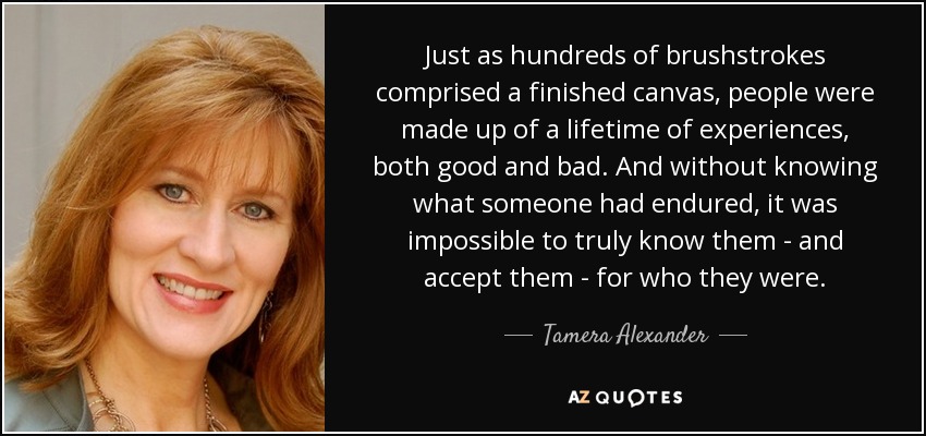 Just as hundreds of brushstrokes comprised a finished canvas, people were made up of a lifetime of experiences, both good and bad. And without knowing what someone had endured, it was impossible to truly know them - and accept them - for who they were. - Tamera Alexander