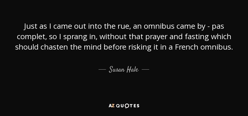 Just as I came out into the rue, an omnibus came by - pas complet, so I sprang in, without that prayer and fasting which should chasten the mind before risking it in a French omnibus. - Susan Hale