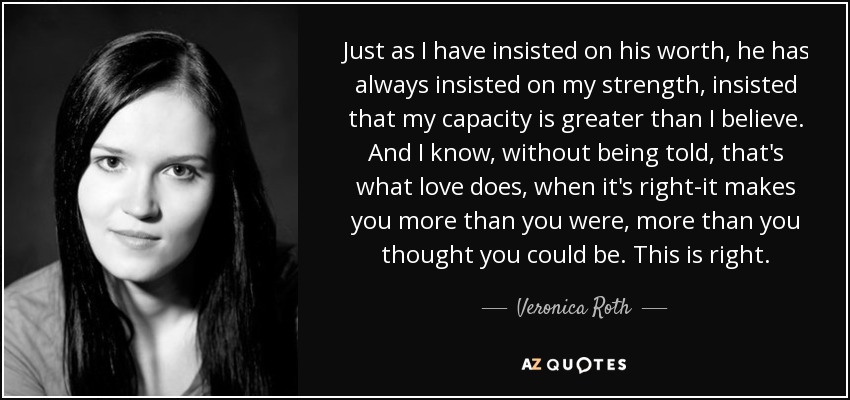 Just as I have insisted on his worth, he has always insisted on my strength, insisted that my capacity is greater than I believe. And I know, without being told, that's what love does, when it's right-it makes you more than you were, more than you thought you could be. This is right. - Veronica Roth