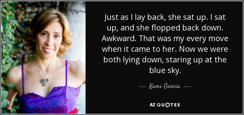 Just as I lay back, she sat up. I sat up, and she flopped back down. Awkward. That was my every move when it came to her. Now we were both lying down, staring up at the blue sky. - Kami Garcia