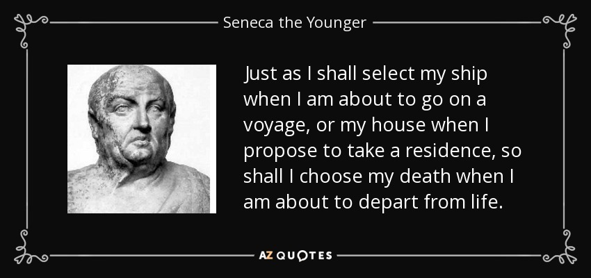 Just as I shall select my ship when I am about to go on a voyage, or my house when I propose to take a residence, so shall I choose my death when I am about to depart from life. - Seneca the Younger