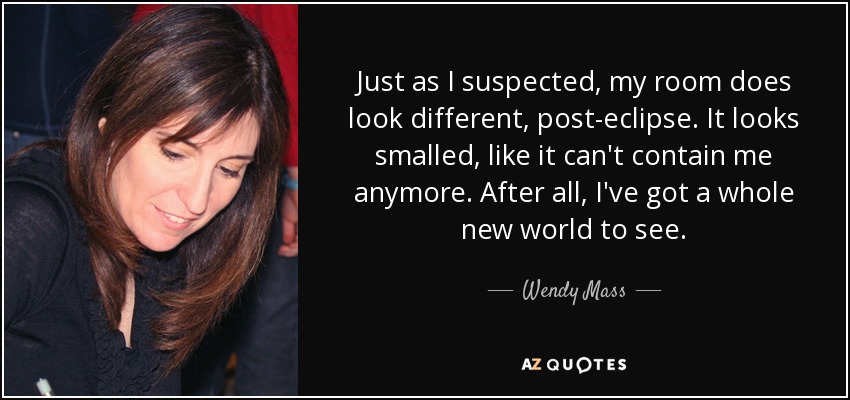 Just as I suspected, my room does look different, post-eclipse. It looks smalled, like it can't contain me anymore. After all, I've got a whole new world to see. - Wendy Mass