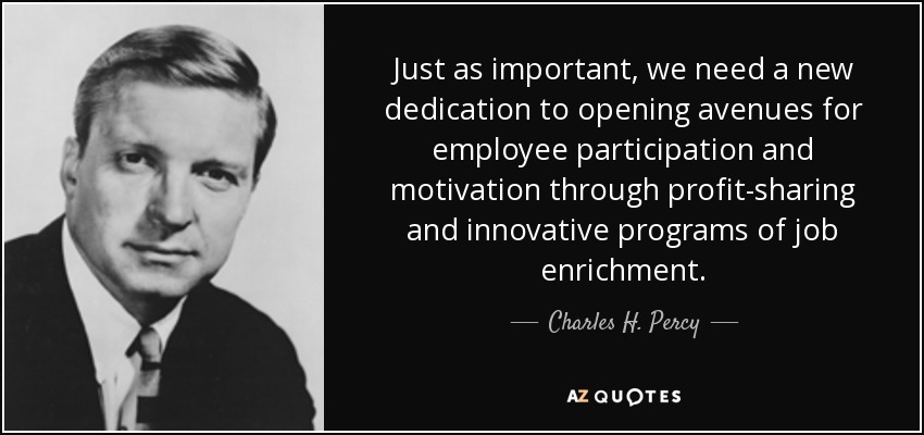 Just as important, we need a new dedication to opening avenues for employee participation and motivation through profit-sharing and innovative programs of job enrichment. - Charles H. Percy