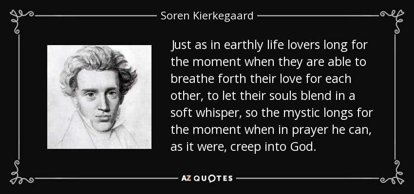 Just as in earthly life lovers long for the moment when they are able to breathe forth their love for each other, to let their souls blend in a soft whisper, so the mystic longs for the moment when in prayer he can, as it were, creep into God. - Soren Kierkegaard