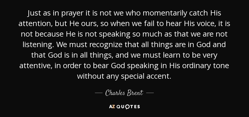 Just as in prayer it is not we who momentarily catch His attention, but He ours, so when we fail to hear His voice, it is not because He is not speaking so much as that we are not listening. We must recognize that all things are in God and that God is in all things, and we must learn to be very attentive, in order to bear God speaking in His ordinary tone without any special accent. - Charles Brent