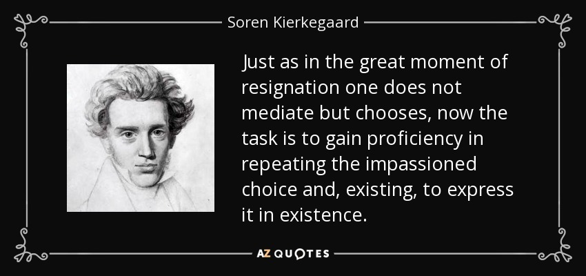 Just as in the great moment of resignation one does not mediate but chooses, now the task is to gain proficiency in repeating the impassioned choice and, existing, to express it in existence. - Soren Kierkegaard