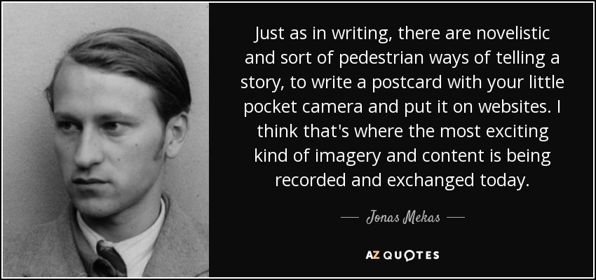 Just as in writing, there are novelistic and sort of pedestrian ways of telling a story, to write a postcard with your little pocket camera and put it on websites. I think that's where the most exciting kind of imagery and content is being recorded and exchanged today. - Jonas Mekas