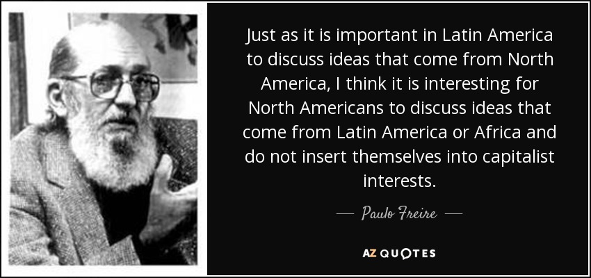 Just as it is important in Latin America to discuss ideas that come from North America, I think it is interesting for North Americans to discuss ideas that come from Latin America or Africa and do not insert themselves into capitalist interests. - Paulo Freire