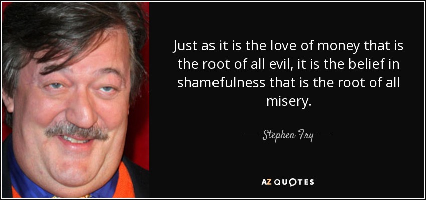 Just as it is the love of money that is the root of all evil, it is the belief in shamefulness that is the root of all misery. - Stephen Fry