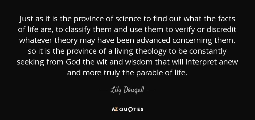 Just as it is the province of science to find out what the facts of life are, to classify them and use them to verify or discredit whatever theory may have been advanced concerning them, so it is the province of a living theology to be constantly seeking from God the wit and wisdom that will interpret anew and more truly the parable of life. - Lily Dougall