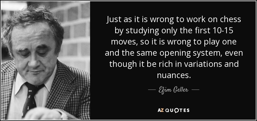 Just as it is wrong to work on chess by studying only the first 10-15 moves, so it is wrong to play one and the same opening system, even though it be rich in variations and nuances. - Efim Geller