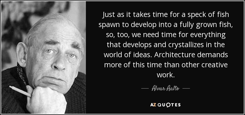 Just as it takes time for a speck of fish spawn to develop into a fully grown fish, so, too, we need time for everything that develops and crystallizes in the world of ideas. Architecture demands more of this time than other creative work. - Alvar Aalto