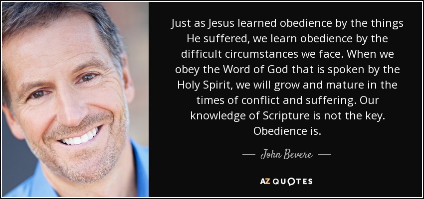 Just as Jesus learned obedience by the things He suffered, we learn obedience by the difficult circumstances we face. When we obey the Word of God that is spoken by the Holy Spirit, we will grow and mature in the times of conflict and suffering. Our knowledge of Scripture is not the key. Obedience is. - John Bevere