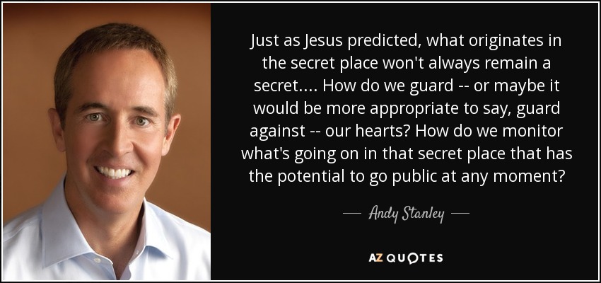 Just as Jesus predicted, what originates in the secret place won't always remain a secret. ... How do we guard -- or maybe it would be more appropriate to say, guard against -- our hearts? How do we monitor what's going on in that secret place that has the potential to go public at any moment? - Andy Stanley