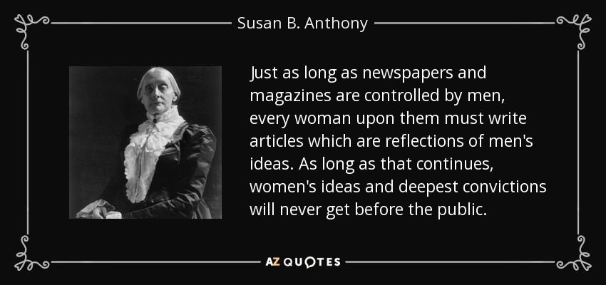Just as long as newspapers and magazines are controlled by men, every woman upon them must write articles which are reflections of men's ideas. As long as that continues, women's ideas and deepest convictions will never get before the public. - Susan B. Anthony