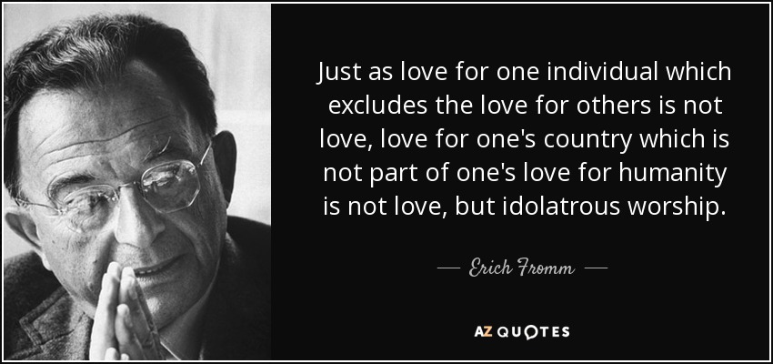 Just as love for one individual which excludes the love for others is not love, love for one's country which is not part of one's love for humanity is not love, but idolatrous worship. - Erich Fromm