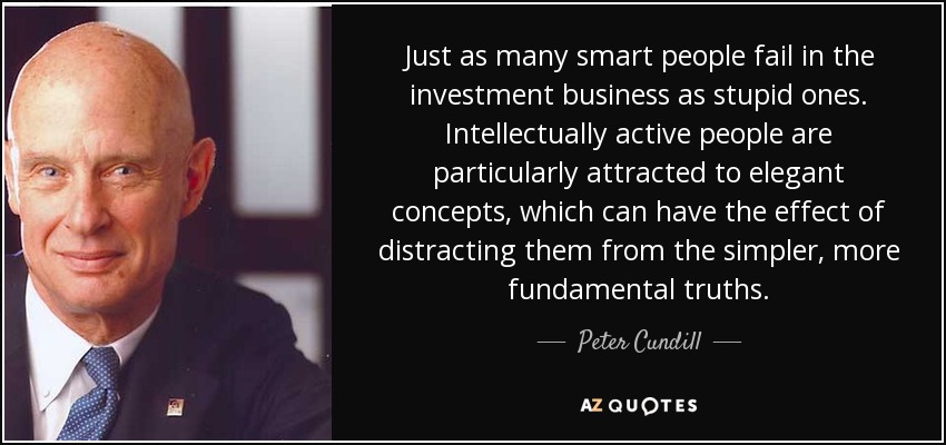 Just as many smart people fail in the investment business as stupid ones. Intellectually active people are particularly attracted to elegant concepts, which can have the effect of distracting them from the simpler, more fundamental truths. - Peter Cundill