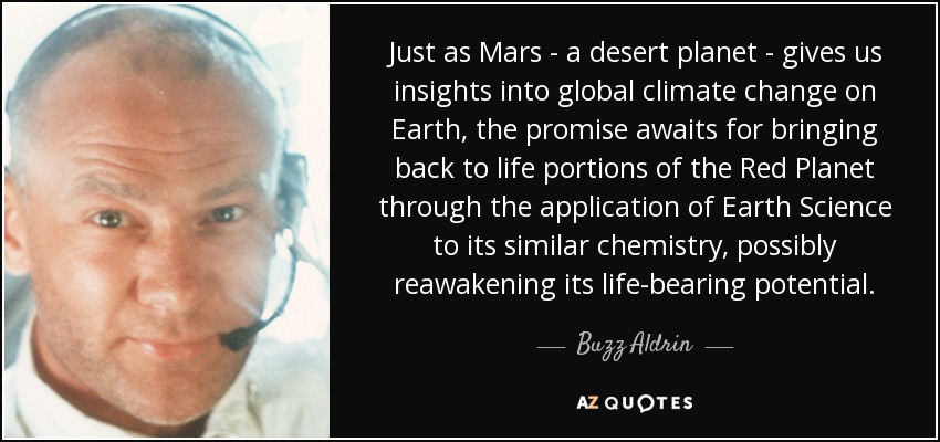 Just as Mars - a desert planet - gives us insights into global climate change on Earth, the promise awaits for bringing back to life portions of the Red Planet through the application of Earth Science to its similar chemistry, possibly reawakening its life-bearing potential. - Buzz Aldrin