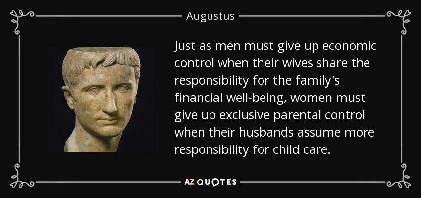 Just as men must give up economic control when their wives share the responsibility for the family's financial well-being, women must give up exclusive parental control when their husbands assume more responsibility for child care. - Augustus