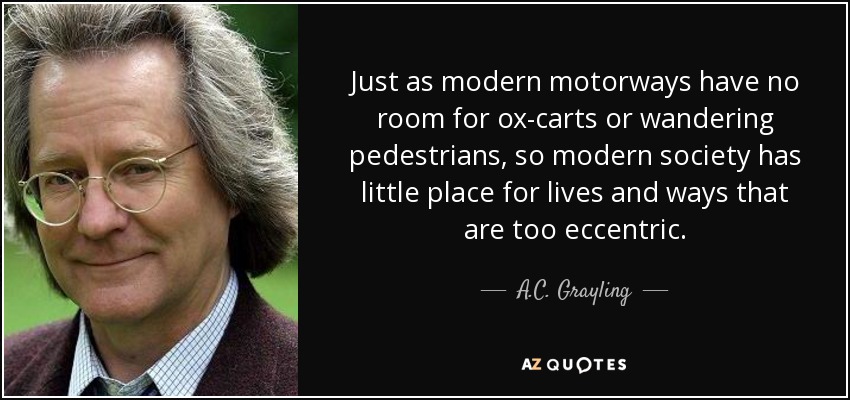 Just as modern motorways have no room for ox-carts or wandering pedestrians, so modern society has little place for lives and ways that are too eccentric. - A.C. Grayling