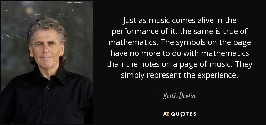 Just as music comes alive in the performance of it, the same is true of mathematics. The symbols on the page have no more to do with mathematics than the notes on a page of music. They simply represent the experience. - Keith Devlin