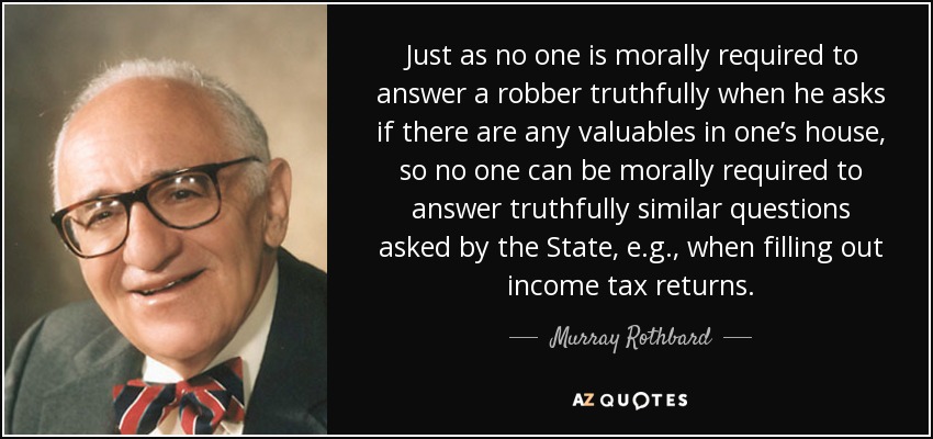 Just as no one is morally required to answer a robber truthfully when he asks if there are any valuables in one’s house, so no one can be morally required to answer truthfully similar questions asked by the State, e.g., when filling out income tax returns. - Murray Rothbard