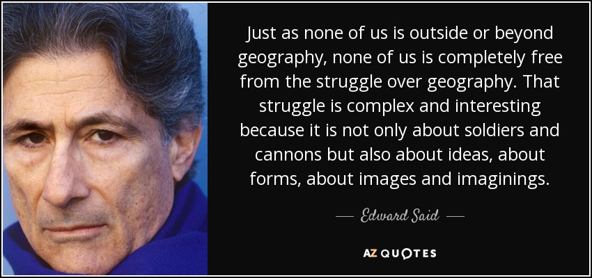 Just as none of us is outside or beyond geography, none of us is completely free from the struggle over geography. That struggle is complex and interesting because it is not only about soldiers and cannons but also about ideas, about forms, about images and imaginings. - Edward Said