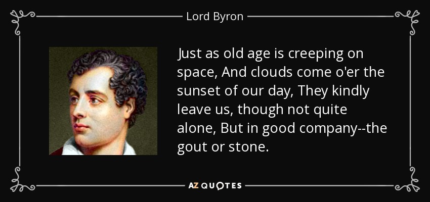 Just as old age is creeping on space, And clouds come o'er the sunset of our day, They kindly leave us, though not quite alone, But in good company--the gout or stone. - Lord Byron