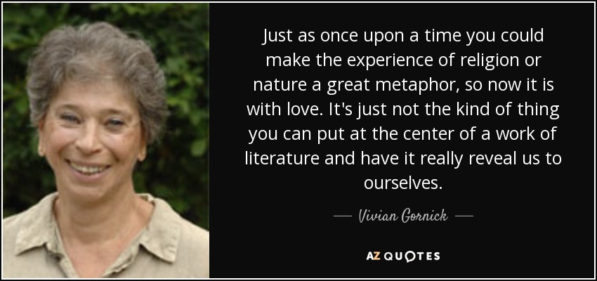 Just as once upon a time you could make the experience of religion or nature a great metaphor, so now it is with love. It's just not the kind of thing you can put at the center of a work of literature and have it really reveal us to ourselves. - Vivian Gornick