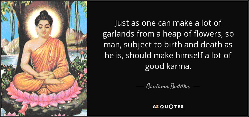 Just as one can make a lot of garlands from a heap of flowers, so man, subject to birth and death as he is, should make himself a lot of good karma. - Gautama Buddha