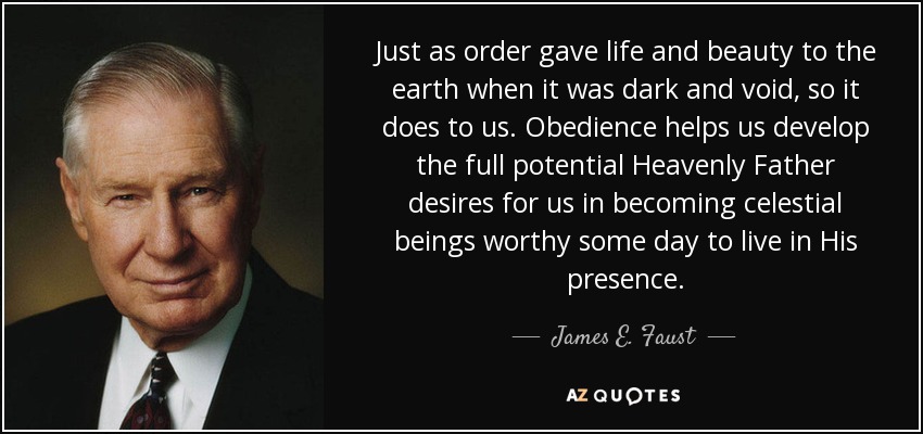 Just as order gave life and beauty to the earth when it was dark and void, so it does to us. Obedience helps us develop the full potential Heavenly Father desires for us in becoming celestial beings worthy some day to live in His presence. - James E. Faust