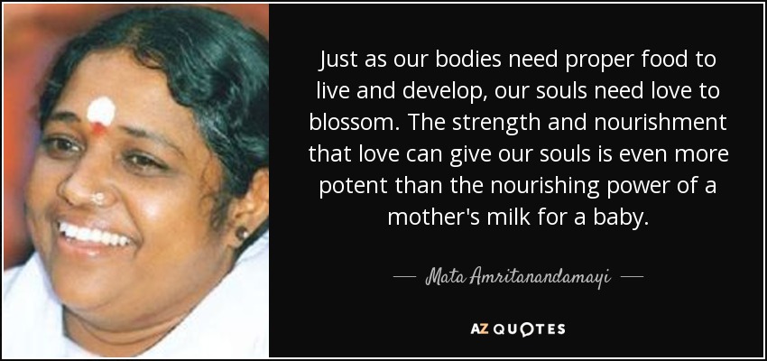 Just as our bodies need proper food to live and develop, our souls need love to blossom. The strength and nourishment that love can give our souls is even more potent than the nourishing power of a mother's milk for a baby. - Mata Amritanandamayi