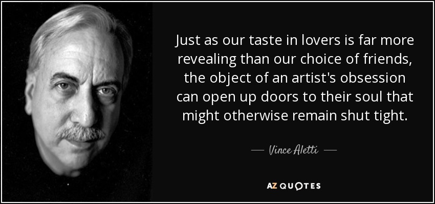Just as our taste in lovers is far more revealing than our choice of friends, the object of an artist's obsession can open up doors to their soul that might otherwise remain shut tight. - Vince Aletti