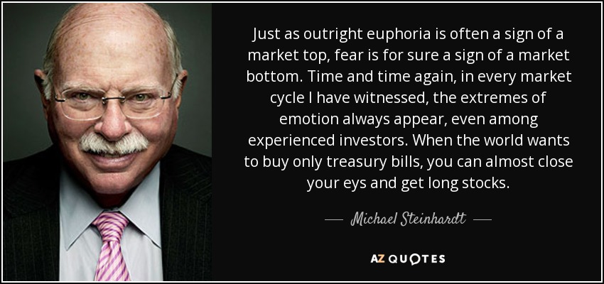 Just as outright euphoria is often a sign of a market top, fear is for sure a sign of a market bottom. Time and time again, in every market cycle I have witnessed, the extremes of emotion always appear, even among experienced investors. When the world wants to buy only treasury bills, you can almost close your eys and get long stocks. - Michael Steinhardt