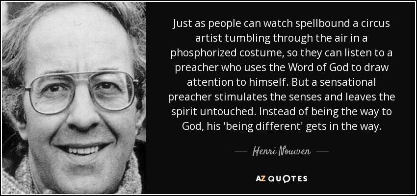 Just as people can watch spellbound a circus artist tumbling through the air in a phosphorized costume, so they can listen to a preacher who uses the Word of God to draw attention to himself. But a sensational preacher stimulates the senses and leaves the spirit untouched. Instead of being the way to God, his 'being different' gets in the way. - Henri Nouwen