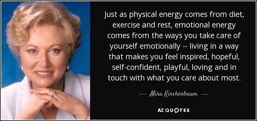 Just as physical energy comes from diet, exercise and rest, emotional energy comes from the ways you take care of yourself emotionally -- living in a way that makes you feel inspired, hopeful, self-confident, playful, loving and in touch with what you care about most. - Mira Kirshenbaum