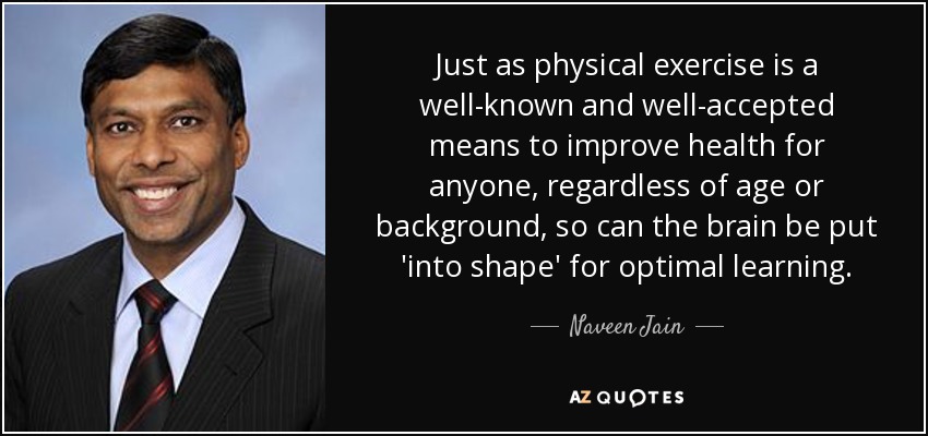 Just as physical exercise is a well-known and well-accepted means to improve health for anyone, regardless of age or background, so can the brain be put 'into shape' for optimal learning. - Naveen Jain