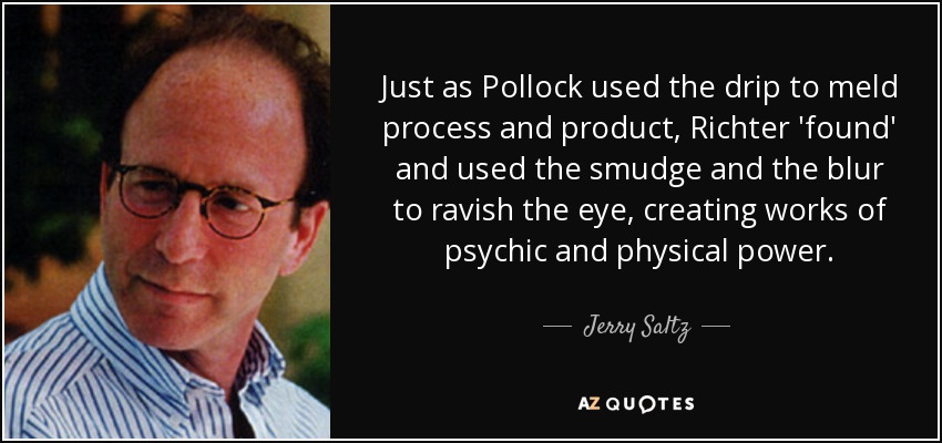 Just as Pollock used the drip to meld process and product, Richter 'found' and used the smudge and the blur to ravish the eye, creating works of psychic and physical power. - Jerry Saltz