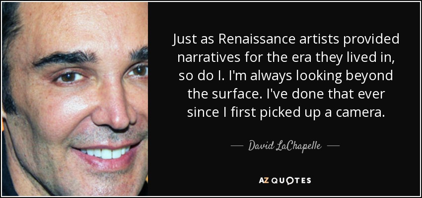 Just as Renaissance artists provided narratives for the era they lived in, so do I. I'm always looking beyond the surface. I've done that ever since I first picked up a camera. - David LaChapelle