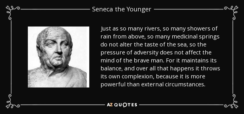 Just as so many rivers, so many showers of rain from above, so many medicinal springs do not alter the taste of the sea, so the pressure of adversity does not affect the mind of the brave man. For it maintains its balance, and over all that happens it throws its own complexion, because it is more powerful than external circumstances. - Seneca the Younger