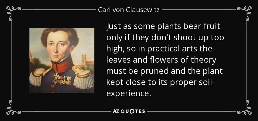 Just as some plants bear fruit only if they don't shoot up too high, so in practical arts the leaves and flowers of theory must be pruned and the plant kept close to its proper soil- experience. - Carl von Clausewitz