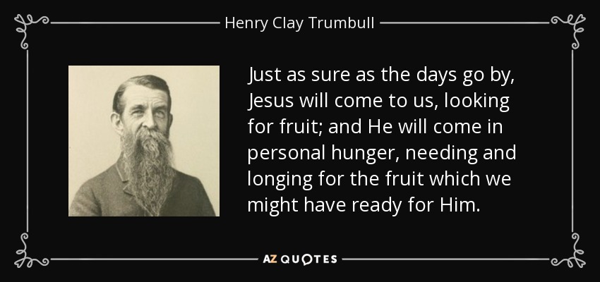 Just as sure as the days go by, Jesus will come to us, looking for fruit; and He will come in personal hunger, needing and longing for the fruit which we might have ready for Him. - Henry Clay Trumbull