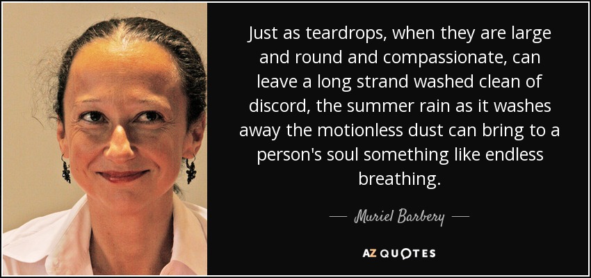 Just as teardrops, when they are large and round and compassionate, can leave a long strand washed clean of discord, the summer rain as it washes away the motionless dust can bring to a person's soul something like endless breathing. - Muriel Barbery