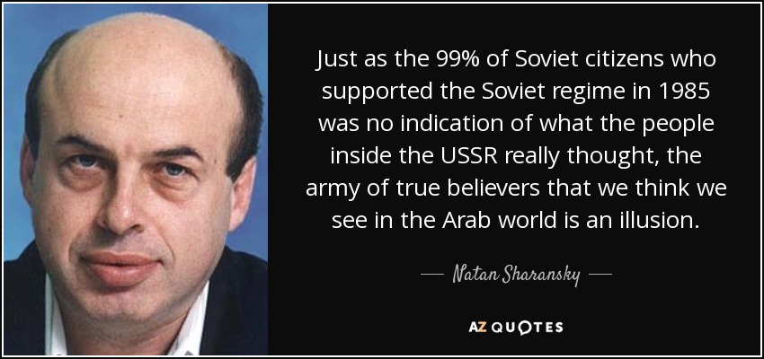Just as the 99% of Soviet citizens who supported the Soviet regime in 1985 was no indication of what the people inside the USSR really thought, the army of true believers that we think we see in the Arab world is an illusion. - Natan Sharansky