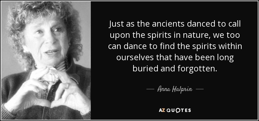 Just as the ancients danced to call upon the spirits in nature, we too can dance to find the spirits within ourselves that have been long buried and forgotten. - Anna Halprin