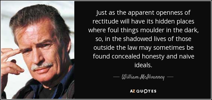 Just as the apparent openness of rectitude will have its hidden places where foul things moulder in the dark, so, in the shadowed lives of those outside the law may sometimes be found concealed honesty and naive ideals. - William McIlvanney