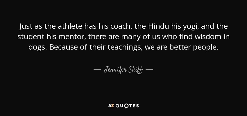 Just as the athlete has his coach, the Hindu his yogi, and the student his mentor, there are many of us who find wisdom in dogs. Because of their teachings, we are better people. - Jennifer Skiff