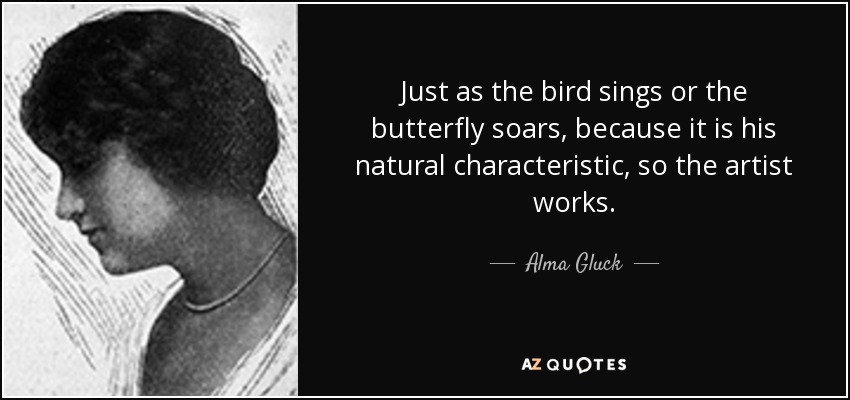 Just as the bird sings or the butterfly soars, because it is his natural characteristic, so the artist works. - Alma Gluck