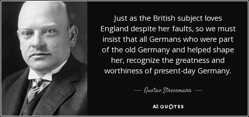 Just as the British subject loves England despite her faults, so we must insist that all Germans who were part of the old Germany and helped shape her, recognize the greatness and worthiness of present-day Germany. - Gustav Stresemann