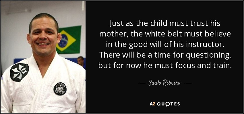 Just as the child must trust his mother, the white belt must believe in the good will of his instructor. There will be a time for questioning, but for now he must focus and train. - Saulo Ribeiro